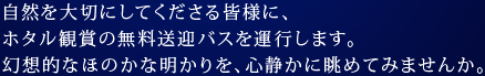 自然を大切にしてくださる皆様に、ホタル観賞の無料送迎バスを運行します。幻想的なほのかな明かりを、心静かに眺めてみませんか。